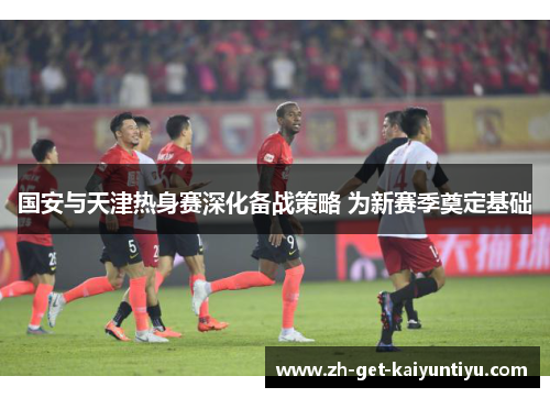 国安与天津热身赛深化备战策略 为新赛季奠定基础 国安与天津热身赛深化备战策略 为新赛季奠定基础