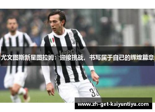 尤文图斯新星图拉姆:迎接挑战,书写属于自己的辉煌篇章 尤文图斯新星图拉姆:迎接挑战,书写属于自己的辉煌篇章