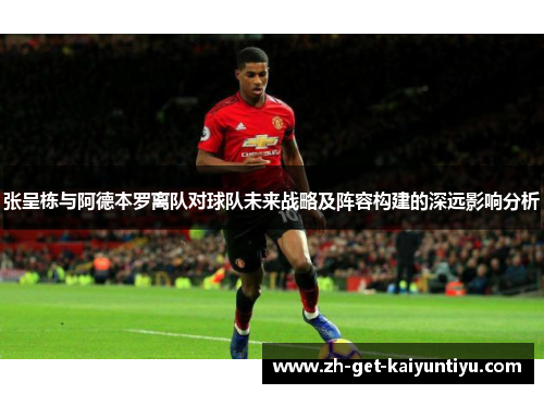 张呈栋与阿德本罗离队对球队未来战略及阵容构建的深远影响分析 张呈栋与阿德本罗离队对球队未来战略及阵容构建的深远影响分析