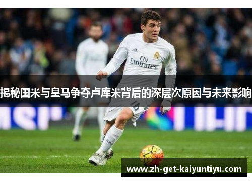 揭秘国米与皇马争夺卢库米背后的深层次原因与未来影响 揭秘国米与皇马争夺卢库米背后的深层次原因与未来影响