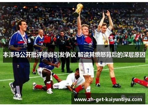 本泽马公开批评德尚引发争议 解读其愤怒背后的深层原因 本泽马公开批评德尚引发争议 解读其愤怒背后的深层原因