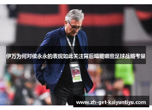 伊万为何对侯永永的表现如此关注背后暗藏哪些足球战略考量 伊万为何对侯永永的表现如此关注背后暗藏哪些足球战略考量