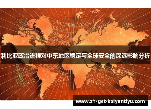 利比亚政治进程对中东地区稳定与全球安全的深远影响分析 利比亚政治进程对中东地区稳定与全球安全的深远影响分析