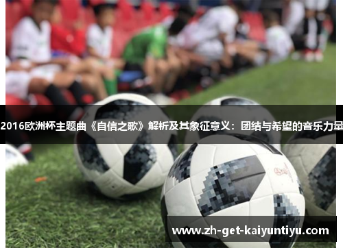 2016欧洲杯主题曲《自信之歌》解析及其象征意义:团结与希望的音乐力量 2016欧洲杯主题曲《自信之歌》解析及其象征意义:团结与希望的音乐力量