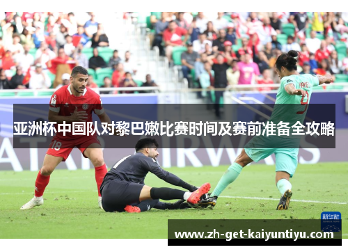 亚洲杯中国队对黎巴嫩比赛时间及赛前准备全攻略 亚洲杯中国队对黎巴嫩比赛时间及赛前准备全攻略