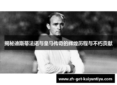 揭秘迪斯蒂法诺与皇马传奇的辉煌历程与不朽贡献