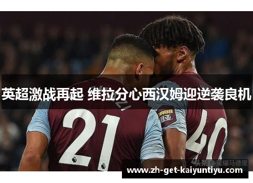 英超激战再起 维拉分心西汉姆迎逆袭良机 英超激战再起 维拉分心西汉姆迎逆袭良机