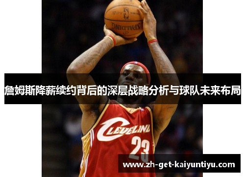 詹姆斯降薪续约背后的深层战略分析与球队未来布局 詹姆斯降薪续约背后的深层战略分析与球队未来布局