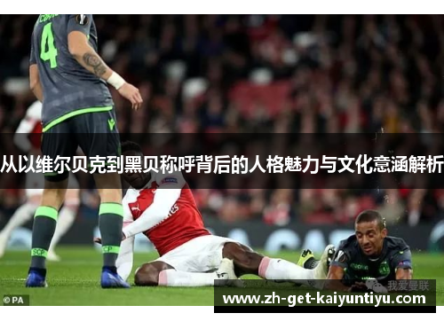 从以维尔贝克到黑贝称呼背后的人格魅力与文化意涵解析 从以维尔贝克到黑贝称呼背后的人格魅力与文化意涵解析