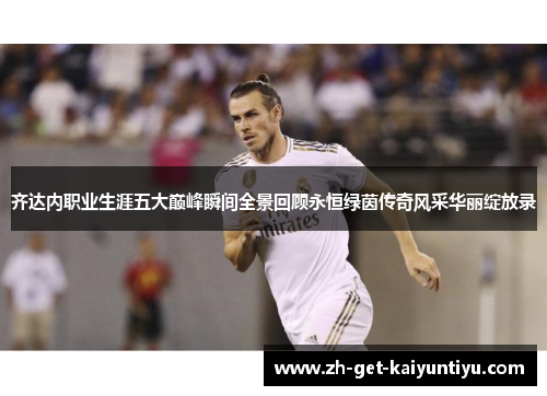 齐达内职业生涯五大巅峰瞬间全景回顾永恒绿茵传奇风采华丽绽放录 齐达内职业生涯五大巅峰瞬间全景回顾永恒绿茵传奇风采华丽绽放录