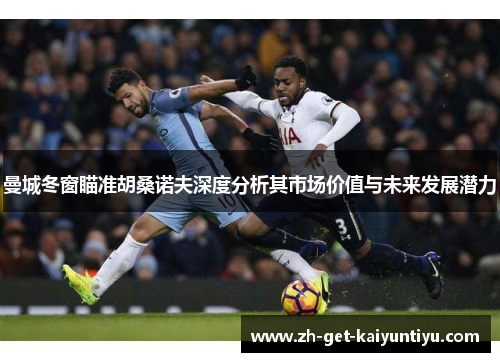 曼城冬窗瞄准胡桑诺夫深度分析其市场价值与未来发展潜力 曼城冬窗瞄准胡桑诺夫深度分析其市场价值与未来发展潜力